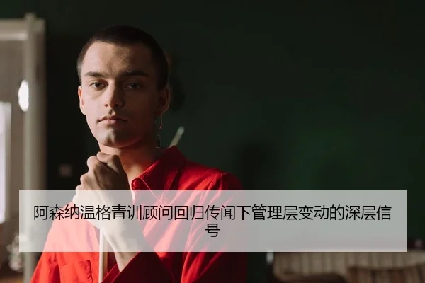 阿森纳温格青训顾问回归传闻下管理层变动的深层信号